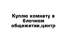 Куплю комнату в блочном общежитии,центр